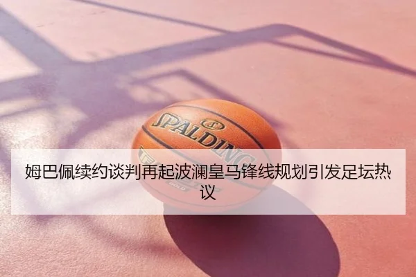 姆巴佩续约谈判再起波澜皇马锋线规划引发足坛热议