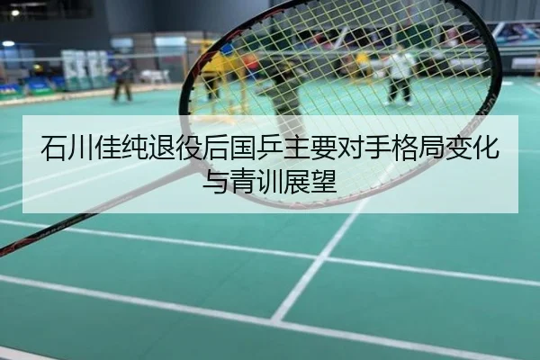 石川佳纯退役后国乒主要对手格局变化与青训展望