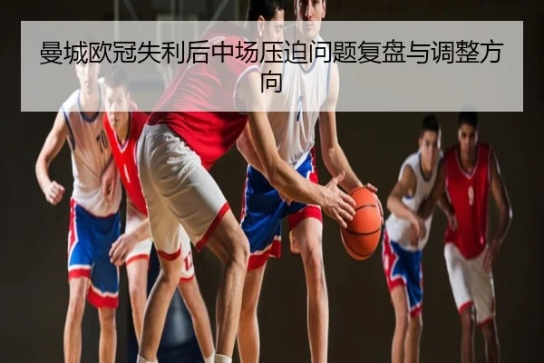 曼城欧冠失利后中场压迫问题复盘与调整方向