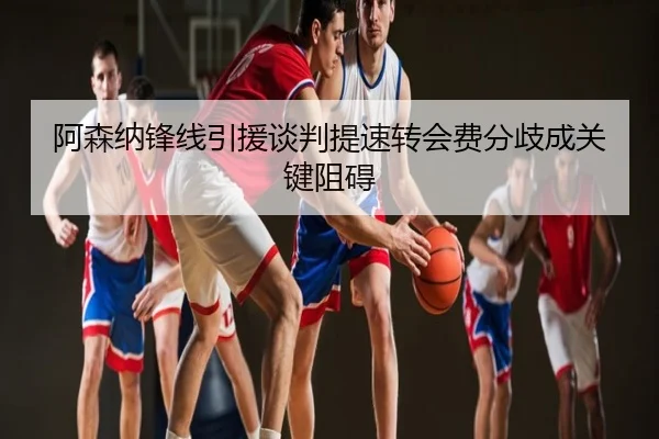 阿森纳锋线引援谈判提速转会费分歧成关键阻碍