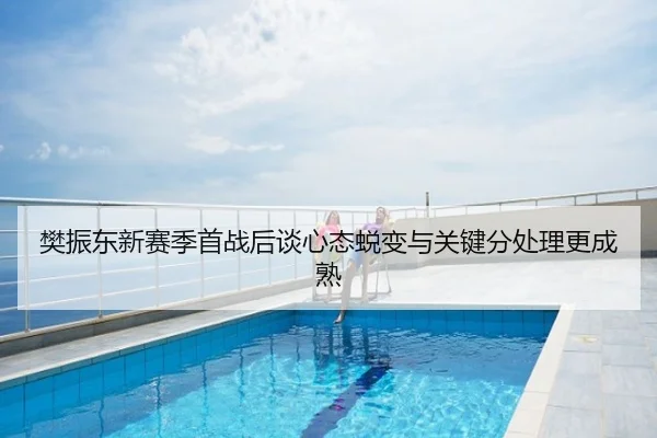 樊振东新赛季首战后谈心态蜕变与关键分处理更成熟