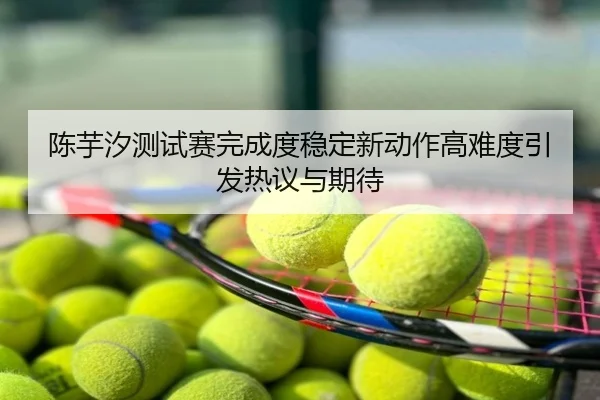 陈芋汐测试赛完成度稳定新动作高难度引发热议与期待