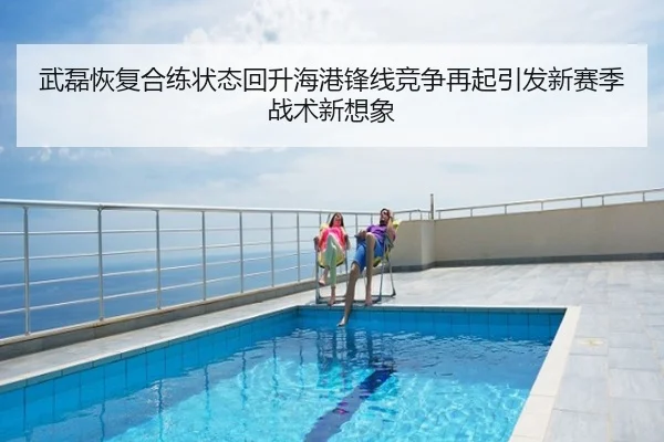 武磊恢复合练状态回升海港锋线竞争再起引发新赛季战术新想象