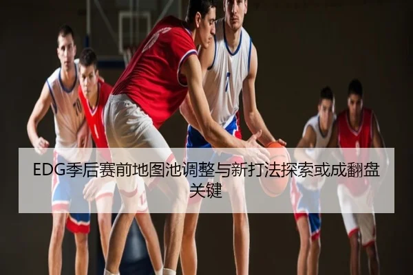 EDG季后赛前地图池调整与新打法探索或成翻盘关键