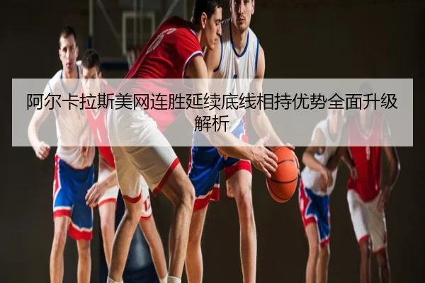 阿尔卡拉斯美网连胜延续底线相持优势全面升级解析