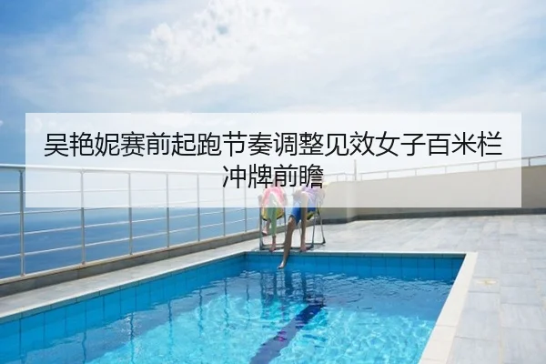 吴艳妮赛前起跑节奏调整见效女子百米栏冲牌前瞻