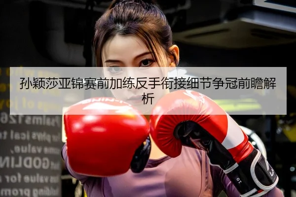 孙颖莎亚锦赛前加练反手衔接细节争冠前瞻解析