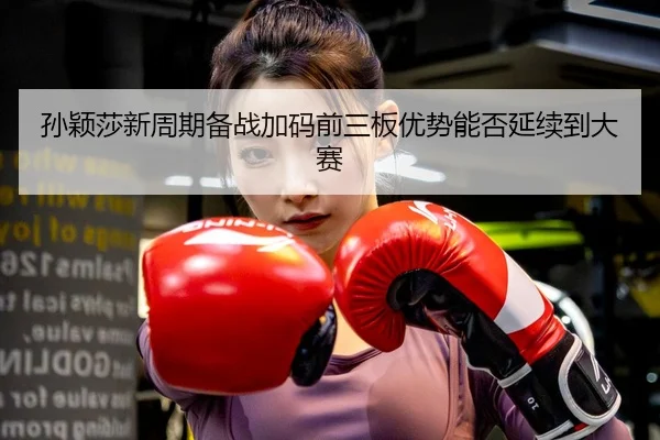 孙颖莎新周期备战加码前三板优势能否延续到大赛