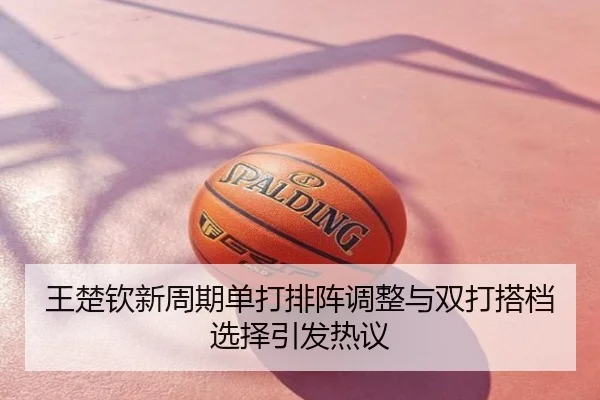 王楚钦新周期单打排阵调整与双打搭档选择引发热议
