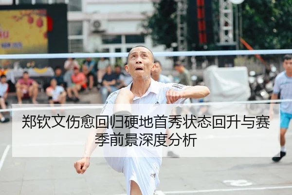 郑钦文伤愈回归硬地首秀状态回升与赛季前景深度分析