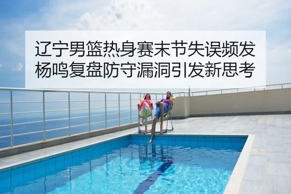 辽宁男篮热身赛末节失误频发 杨鸣复盘防守漏洞引发新思考