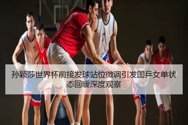 孙颖莎世界杯前接发球站位微调引发国乒女单状态回暖深度观察